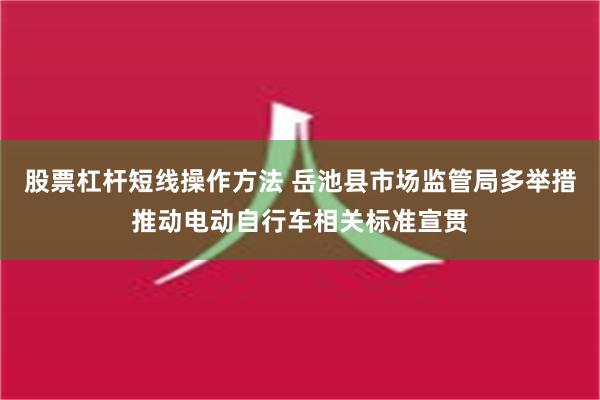 股票杠杆短线操作方法 岳池县市场监管局多举措推动电动自行车相关标准宣贯