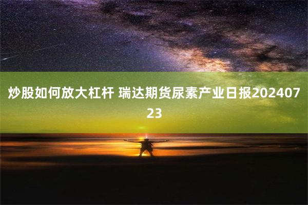 炒股如何放大杠杆 瑞达期货尿素产业日报20240723