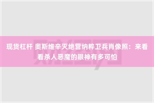 现货杠杆 奥斯维辛灭绝营纳粹卫兵肖像照：来看看杀人恶魔的眼神有多可怕