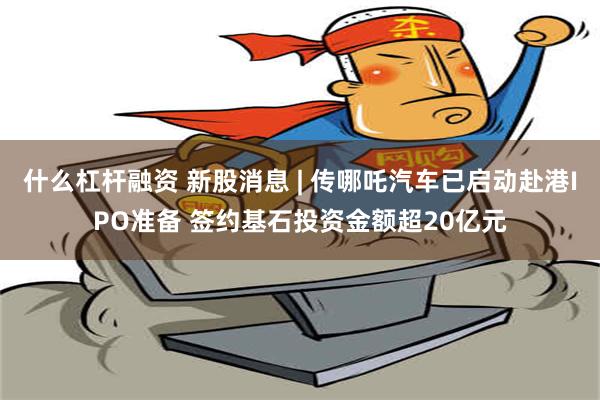 什么杠杆融资 新股消息 | 传哪吒汽车已启动赴港IPO准备 签约基石投资金额超20亿元