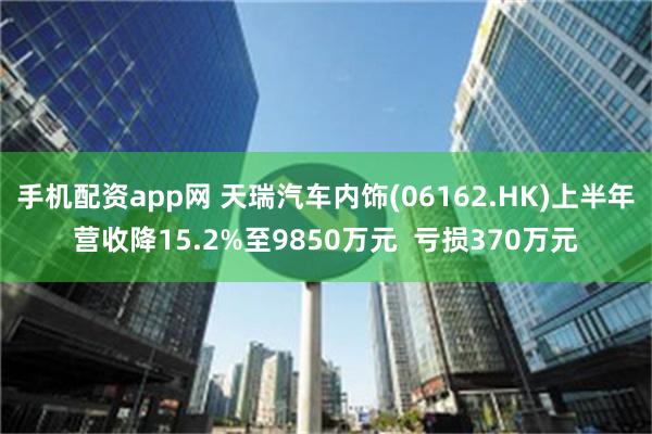 手机配资app网 天瑞汽车内饰(06162.HK)上半年营收降15.2%至9850万元  亏损370万元