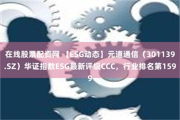 在线股票配资网 【ESG动态】元道通信（301139.SZ）华证指数ESG最新评级CCC，行业排名第159