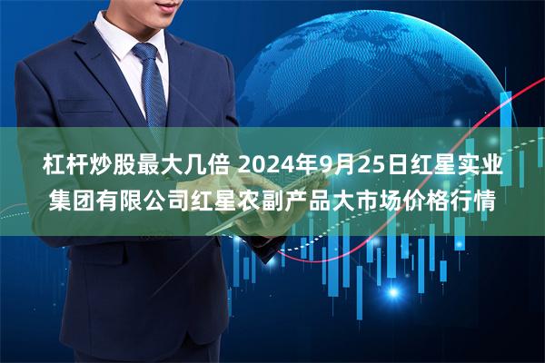 杠杆炒股最大几倍 2024年9月25日红星实业集团有限公司红星农副产品大市场价格行情