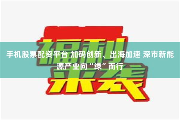 手机股票配资平台 加码创新、出海加速 深市新能源产业向“绿”而行