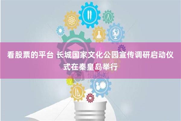 看股票的平台 长城国家文化公园宣传调研启动仪式在秦皇岛举行