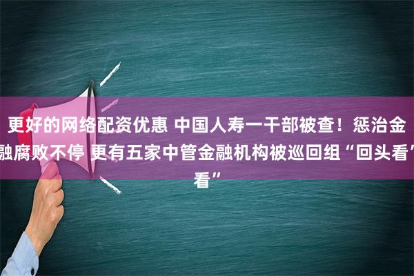 更好的网络配资优惠 中国人寿一干部被查！惩治金融腐败不停 更有五家中管金融机构被巡回组“回头看”