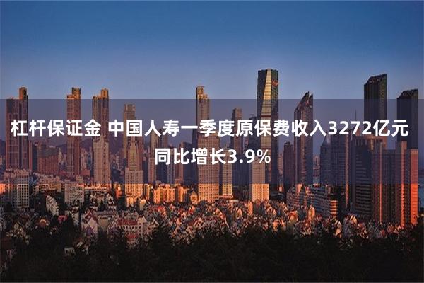 杠杆保证金 中国人寿一季度原保费收入3272亿元 同比增长3.9%