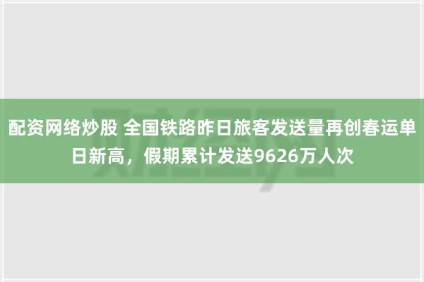 配资网络炒股 全国铁路昨日旅客发送量再创春运单日新高，假期累计发送9626万人次